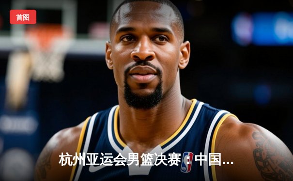 杭州亚运会男篮决赛：中国队逆转菲律宾成功卫冕，赵睿关键三分定乾坤