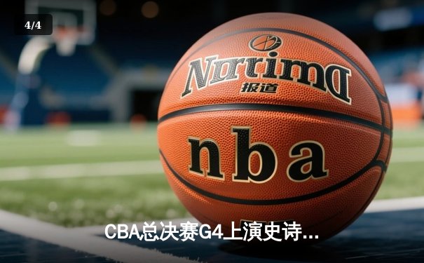 CBA总决赛G4上演史诗逆转 辽宁本钢加时险胜浙江广厦夺赛点 - 4