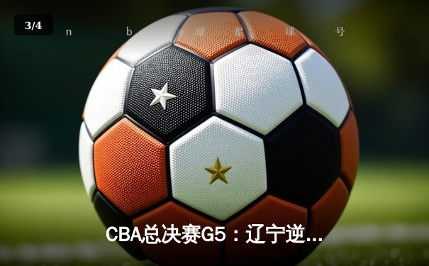 CBA总决赛G5：辽宁逆转广东夺赛点，赵继伟关键三分定乾坤 - 3